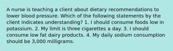 A nurse is teaching a client about dietary recommendations to lower blood pressure. Which of the following statements by the client indicates understanding? 1. I should consume foods low in potassium. 2. My limit is three cigarettes a day. 3. I should consume low fat dairy products. 4. My daily sodium consumption should be 3,000 milligrams.