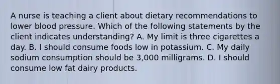 A nurse is teaching a client about dietary recommendations to lower blood pressure. Which of the following statements by the client indicates understanding? A. My limit is three cigarettes a day. B. I should consume foods low in potassium. C. My daily sodium consumption should be 3,000 milligrams. D. I should consume low fat dairy products.