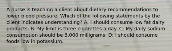 A nurse is teaching a client about dietary recommendations to lower blood pressure. Which of the following statements by the client indicates understanding? A: I should consume low fat dairy products. B: My limit is three cigarettes a day. C: My daily sodium consumption should be 3,000 milligrams. D: I should consume foods low in potassium.