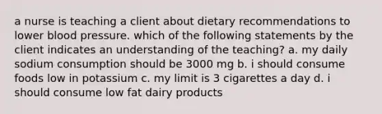 a nurse is teaching a client about dietary recommendations to lower blood pressure. which of the following statements by the client indicates an understanding of the teaching? a. my daily sodium consumption should be 3000 mg b. i should consume foods low in potassium c. my limit is 3 cigarettes a day d. i should consume low fat dairy products