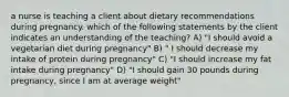 a nurse is teaching a client about dietary recommendations during pregnancy. which of the following statements by the client indicates an understanding of the teaching? A) "I should avoid a vegetarian diet during pregnancy" B) " I should decrease my intake of protein during pregnancy" C) "I should increase my fat intake during pregnancy" D) "I should gain 30 pounds during pregnancy, since I am at average weight"