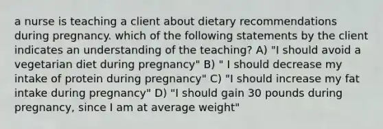 a nurse is teaching a client about dietary recommendations during pregnancy. which of the following statements by the client indicates an understanding of the teaching? A) "I should avoid a vegetarian diet during pregnancy" B) " I should decrease my intake of protein during pregnancy" C) "I should increase my fat intake during pregnancy" D) "I should gain 30 pounds during pregnancy, since I am at average weight"