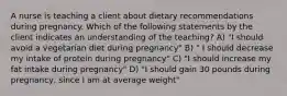 A nurse is teaching a client about dietary recommendations during pregnancy. Which of the following statements by the client indicates an understanding of the teaching? A) "I should avoid a vegetarian diet during pregnancy" B) " I should decrease my intake of protein during pregnancy" C) "I should increase my fat intake during pregnancy" D) "I should gain 30 pounds during pregnancy, since I am at average weight"