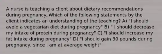 A nurse is teaching a client about dietary recommendations during pregnancy. Which of the following statements by the client indicates an understanding of the teaching? A) "I should avoid a vegetarian diet during pregnancy" B) " I should decrease my intake of protein during pregnancy" C) "I should increase my fat intake during pregnancy" D) "I should gain 30 pounds during pregnancy, since I am at average weight"