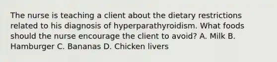 The nurse is teaching a client about the dietary restrictions related to his diagnosis of hyperparathyroidism. What foods should the nurse encourage the client to avoid? A. Milk B. Hamburger C. Bananas D. Chicken livers