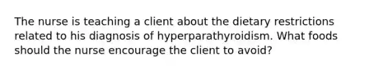 The nurse is teaching a client about the dietary restrictions related to his diagnosis of hyperparathyroidism. What foods should the nurse encourage the client to avoid?