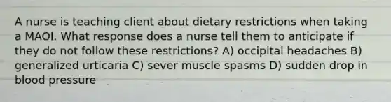 A nurse is teaching client about dietary restrictions when taking a MAOI. What response does a nurse tell them to anticipate if they do not follow these restrictions? A) occipital headaches B) generalized urticaria C) sever muscle spasms D) sudden drop in blood pressure