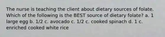 The nurse is teaching the client about dietary sources of folate. Which of the following is the BEST source of dietary folate? a. 1 large egg b. 1/2 c. avocado c. 1/2 c. cooked spinach d. 1 c. enriched cooked white rice