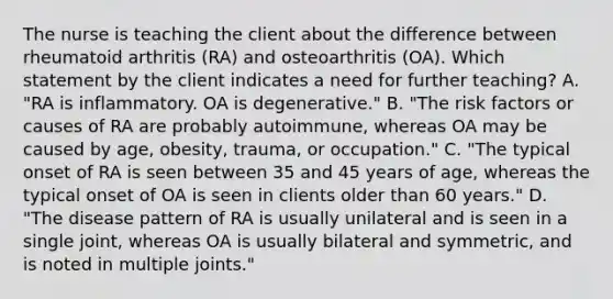 The nurse is teaching the client about the difference between rheumatoid arthritis (RA) and osteoarthritis (OA). Which statement by the client indicates a need for further teaching? A. "RA is inflammatory. OA is degenerative." B. "The risk factors or causes of RA are probably autoimmune, whereas OA may be caused by age, obesity, trauma, or occupation." C. "The typical onset of RA is seen between 35 and 45 years of age, whereas the typical onset of OA is seen in clients older than 60 years." D. "The disease pattern of RA is usually unilateral and is seen in a single joint, whereas OA is usually bilateral and symmetric, and is noted in multiple joints."