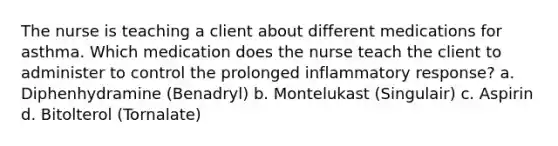 The nurse is teaching a client about different medications for asthma. Which medication does the nurse teach the client to administer to control the prolonged inflammatory response? a. Diphenhydramine (Benadryl) b. Montelukast (Singulair) c. Aspirin d. Bitolterol (Tornalate)