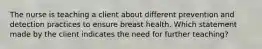 The nurse is teaching a client about different prevention and detection practices to ensure breast health. Which statement made by the client indicates the need for further teaching?