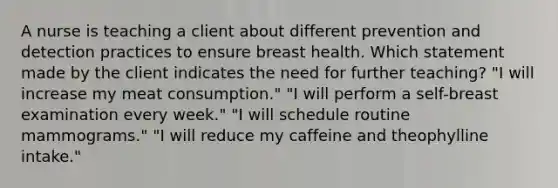 A nurse is teaching a client about different prevention and detection practices to ensure breast health. Which statement made by the client indicates the need for further teaching? "I will increase my meat consumption." "I will perform a self-breast examination every week." "I will schedule routine mammograms." "I will reduce my caffeine and theophylline intake."