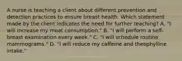 A nurse is teaching a client about different prevention and detection practices to ensure breast health. Which statement made by the client indicates the need for further teaching? A. "I will increase my meat consumption." B. "I will perform a self-breast examination every week." C. "I will schedule routine mammograms." D. "I will reduce my caffeine and theophylline intake."