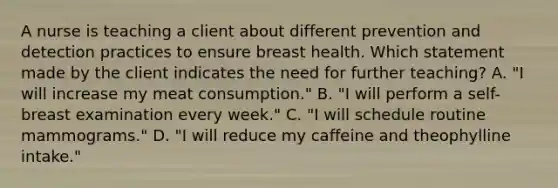 A nurse is teaching a client about different prevention and detection practices to ensure breast health. Which statement made by the client indicates the need for further teaching? A. "I will increase my meat consumption." B. "I will perform a self-breast examination every week." C. "I will schedule routine mammograms." D. "I will reduce my caffeine and theophylline intake."