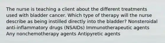 The nurse is teaching a client about the different treatments used with bladder cancer. Which type of therapy will the nurse describe as being instilled directly into the bladder? Nonsteroidal anti-inflammatory drugs (NSAIDs) Immunotherapeutic agents Any nonchemotherapy agents Antipyretic agents