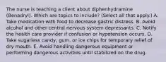 The nurse is teaching a client about diphenhydramine (Benadryl). Which are topics to include? (Select all that apply.) A. Take medication with food to decrease gastric distress. B. Avoid alcohol and other central nervous system depressants. C. Notify the health care provider if confusion or hypotension occurs. D. Take sugarless candy, gum, or ice chips for temporary relief of dry mouth. E. Avoid handling dangerous equipment or performing dangerous activities until stabilized on the drug.