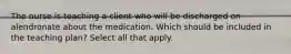 The nurse is teaching a client who will be discharged on alendronate about the medication. Which should be included in the teaching plan? Select all that apply.