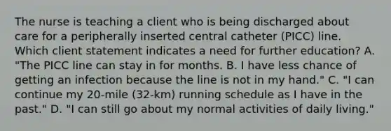 The nurse is teaching a client who is being discharged about care for a peripherally inserted central catheter (PICC) line. Which client statement indicates a need for further education? A. "The PICC line can stay in for months. B. I have less chance of getting an infection because the line is not in my hand." C. "I can continue my 20-mile (32-km) running schedule as I have in the past." D. "I can still go about my normal activities of daily living."