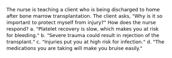 The nurse is teaching a client who is being discharged to home after bone marrow transplantation. The client asks, "Why is it so important to protect myself from injury?" How does the nurse respond? a. "Platelet recovery is slow, which makes you at risk for bleeding." b. "Severe trauma could result in rejection of the transplant." c. "Injuries put you at high risk for infection." d. "The medications you are taking will make you bruise easily."