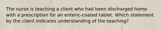 The nurse is teaching a client who had been discharged home with a prescription for an enteric-coated tablet. Which statement by the client indicates understanding of the teaching?