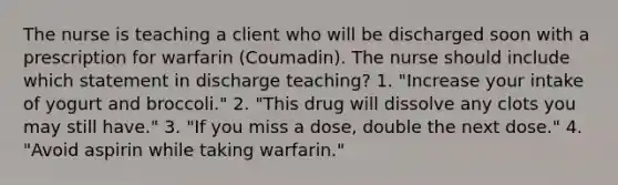 The nurse is teaching a client who will be discharged soon with a prescription for warfarin (Coumadin). The nurse should include which statement in discharge teaching? 1. "Increase your intake of yogurt and broccoli." 2. "This drug will dissolve any clots you may still have." 3. "If you miss a dose, double the next dose." 4. "Avoid aspirin while taking warfarin."