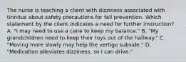 The nurse is teaching a client with dizziness associated with tinnitus about safety precautions for fall prevention. Which statement by the client indicates a need for further instruction? A. "I may need to use a cane to keep my balance." B. "My grandchildren need to keep their toys out of the hallway." C. "Moving more slowly may help the vertigo subside." D. "Medication alleviates dizziness, so I can drive."