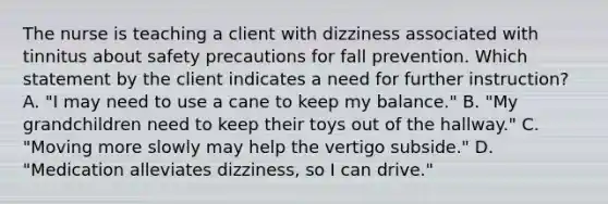 The nurse is teaching a client with dizziness associated with tinnitus about safety precautions for fall prevention. Which statement by the client indicates a need for further instruction? A. "I may need to use a cane to keep my balance." B. "My grandchildren need to keep their toys out of the hallway." C. "Moving more slowly may help the vertigo subside." D. "Medication alleviates dizziness, so I can drive."