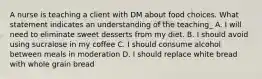 A nurse is teaching a client with DM about food choices. What statement indicates an understanding of the teaching_ A. I will need to eliminate sweet desserts from my diet. B. I should avoid using sucralose in my coffee C. I should consume alcohol between meals in moderation D. I should replace white bread with whole grain bread