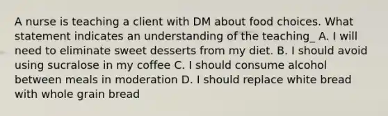 A nurse is teaching a client with DM about food choices. What statement indicates an understanding of the teaching_ A. I will need to eliminate sweet desserts from my diet. B. I should avoid using sucralose in my coffee C. I should consume alcohol between meals in moderation D. I should replace white bread with whole grain bread