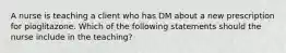 A nurse is teaching a client who has DM about a new prescription for pioglitazone. Which of the following statements should the nurse include in the teaching?