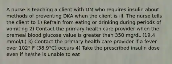 A nurse is teaching a client with DM who requires insulin about methods of preventing DKA when the client is ill. The nurse tells the client to 1) Refrain from eating or drinking during periods of vomiting 2) Contact the primary health care provider when the premeal blood glucose value is greater than 350 mg/dL (19.4 mmol/L) 3) Contact the primary health care provider if a fever over 102° F (38.9°C) occurs 4) Take the prescribed insulin dose even if he/she is unable to eat