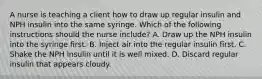 A nurse is teaching a client how to draw up regular insulin and NPH insulin into the same syringe. Which of the following instructions should the nurse include? A. Draw up the NPH insulin into the syringe first. B. Inject air into the regular insulin first. C. Shake the NPH insulin until it is well mixed. D. Discard regular insulin that appears cloudy.