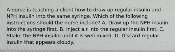 A nurse is teaching a client how to draw up regular insulin and NPH insulin into the same syringe. Which of the following instructions should the nurse include? A. Draw up the NPH insulin into the syringe first. B. Inject air into the regular insulin first. C. Shake the NPH insulin until it is well mixed. D. Discard regular insulin that appears cloudy.