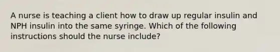 A nurse is teaching a client how to draw up regular insulin and NPH insulin into the same syringe. Which of the following instructions should the nurse include?