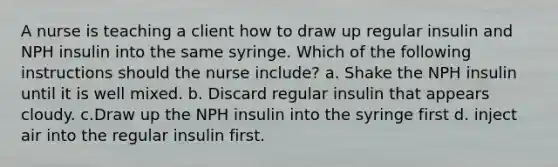 A nurse is teaching a client how to draw up regular insulin and NPH insulin into the same syringe. Which of the following instructions should the nurse include? a. Shake the NPH insulin until it is well mixed. b. Discard regular insulin that appears cloudy. c.Draw up the NPH insulin into the syringe first d. inject air into the regular insulin first.