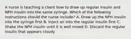 A nurse is teaching a client how to draw up regular insulin and NPH insulin into the same syringe. Which of the following instructions should the nurse include? A. Draw up the NPH insulin into the syringe first B. Inject air into the regular insulin first C. Shake the NPH insulin until it is well mixed D. Discard the regular insulin that appears cloudy