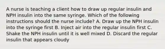 A nurse is teaching a client how to draw up regular insulin and NPH insulin into the same syringe. Which of the following instructions should the nurse include? A. Draw up the NPH insulin into the syringe first B. Inject air into the regular insulin first C. Shake the NPH insulin until it is well mixed D. Discard the regular insulin that appears cloudy