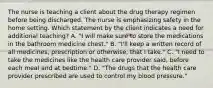 The nurse is teaching a client about the drug therapy regimen before being discharged. The nurse is emphasizing safety in the home setting. Which statement by the client indicates a need for additional teaching? A. "I will make sure to store the medications in the bathroom medicine chest." B. "I'll keep a written record of all medicines, prescription or otherwise, that I take." C. "I need to take the medicines like the health care provider said, before each meal and at bedtime." D. "The drugs that the health care provider prescribed are used to control my blood pressure."