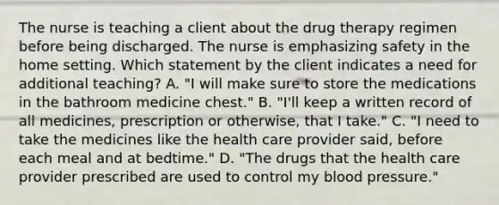 The nurse is teaching a client about the drug therapy regimen before being discharged. The nurse is emphasizing safety in the home setting. Which statement by the client indicates a need for additional teaching? A. "I will make sure to store the medications in the bathroom medicine chest." B. "I'll keep a written record of all medicines, prescription or otherwise, that I take." C. "I need to take the medicines like the health care provider said, before each meal and at bedtime." D. "The drugs that the health care provider prescribed are used to control my blood pressure."