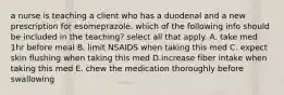 a nurse is teaching a client who has a duodenal and a new prescription for esomeprazole. which of the following info should be included in the teaching? select all that apply. A. take med 1hr before meal B. limit NSAIDS when taking this med C. expect skin flushing when taking this med D.increase fiber intake when taking this med E. chew the medication thoroughly before swallowing