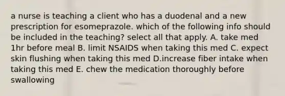 a nurse is teaching a client who has a duodenal and a new prescription for esomeprazole. which of the following info should be included in the teaching? select all that apply. A. take med 1hr before meal B. limit NSAIDS when taking this med C. expect skin flushing when taking this med D.increase fiber intake when taking this med E. chew the medication thoroughly before swallowing