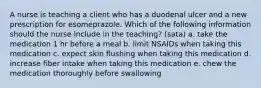 A nurse is teaching a client who has a duodenal ulcer and a new prescription for esomeprazole. Which of the following information should the nurse include in the teaching? (sata) a. take the medication 1 hr before a meal b. limit NSAIDs when taking this medication c. expect skin flushing when taking this medication d. increase fiber intake when taking this medication e. chew the medication thoroughly before swallowing