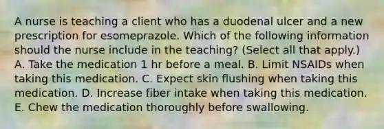 A nurse is teaching a client who has a duodenal ulcer and a new prescription for esomeprazole. Which of the following information should the nurse include in the teaching? (Select all that apply.) A. Take the medication 1 hr before a meal. B. Limit NSAIDs when taking this medication. C. Expect skin flushing when taking this medication. D. Increase fiber intake when taking this medication. E. Chew the medication thoroughly before swallowing.