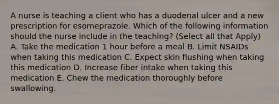 A nurse is teaching a client who has a duodenal ulcer and a new prescription for esomeprazole. Which of the following information should the nurse include in the teaching? (Select all that Apply) A. Take the medication 1 hour before a meal B. Limit NSAIDs when taking this medication C. Expect skin flushing when taking this medication D. Increase fiber intake when taking this medication E. Chew the medication thoroughly before swallowing.