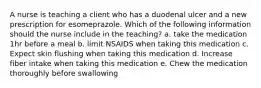 A nurse is teaching a client who has a duodenal ulcer and a new prescription for esomeprazole. Which of the following information should the nurse include in the teaching? a. take the medication 1hr before a meal b. limit NSAIDS when taking this medication c. Expect skin flushing when taking this medication d. Increase fiber intake when taking this medication e. Chew the medication thoroughly before swallowing