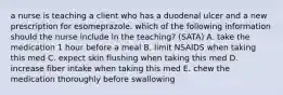 a nurse is teaching a client who has a duodenal ulcer and a new prescription for esomeprazole. which of the following information should the nurse include in the teaching? (SATA) A. take the medication 1 hour before a meal B. limit NSAIDS when taking this med C. expect skin flushing when taking this med D. increase fiber intake when taking this med E. chew the medication thoroughly before swallowing