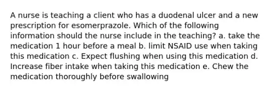 A nurse is teaching a client who has a duodenal ulcer and a new prescription for esomerprazole. Which of the following information should the nurse include in the teaching? a. take the medication 1 hour before a meal b. limit NSAID use when taking this medication c. Expect flushing when using this medication d. Increase fiber intake when taking this medication e. Chew the medication thoroughly before swallowing