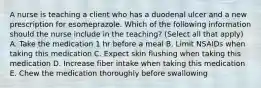 A nurse is teaching a client who has a duodenal ulcer and a new prescription for esomeprazole. Which of the following information should the nurse include in the teaching? (Select all that apply) A. Take the medication 1 hr before a meal B. Limit NSAIDs when taking this medication C. Expect skin flushing when taking this medication D. Increase fiber intake when taking this medication E. Chew the medication thoroughly before swallowing