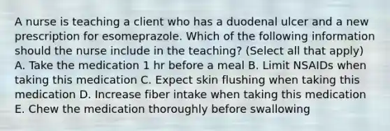 A nurse is teaching a client who has a duodenal ulcer and a new prescription for esomeprazole. Which of the following information should the nurse include in the teaching? (Select all that apply) A. Take the medication 1 hr before a meal B. Limit NSAIDs when taking this medication C. Expect skin flushing when taking this medication D. Increase fiber intake when taking this medication E. Chew the medication thoroughly before swallowing