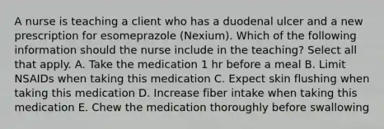 A nurse is teaching a client who has a duodenal ulcer and a new prescription for esomeprazole (Nexium). Which of the following information should the nurse include in the teaching? Select all that apply. A. Take the medication 1 hr before a meal B. Limit NSAIDs when taking this medication C. Expect skin flushing when taking this medication D. Increase fiber intake when taking this medication E. Chew the medication thoroughly before swallowing